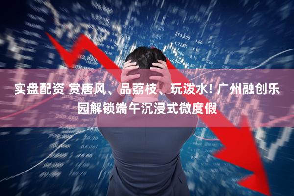 实盘配资 赏唐风、品荔枝、玩泼水! 广州融创乐园解锁端午沉浸式微度假