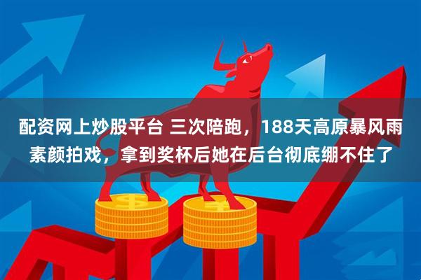 配资网上炒股平台 三次陪跑，188天高原暴风雨素颜拍戏，拿到奖杯后她在后台彻底绷不住了